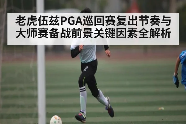 老虎伍兹PGA巡回赛复出节奏与大师赛备战前景关键因素全解析